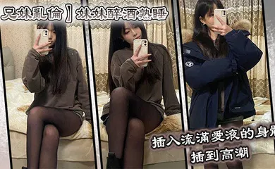【乱伦】妹妹醉酒熟睡，插入流满爱液的身体，插到高潮