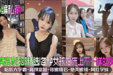 【性感网红】小编私藏真实良家5部精选哈医大学霸高颜富姐稚嫩情侣绝美嫩模网红学妹各种女孩在床上不一样的反应