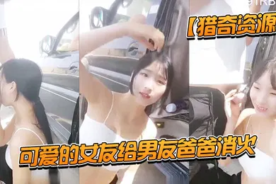 【乱伦】猎奇资源可爱的女友给男友爸爸消火_户外车边跪舔裹屌深喉口爆射嘴里_自己在旁边录像看着傻笑