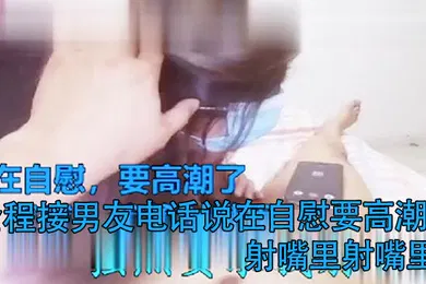 【口交自慰】打电话偷情全程接男友电话说在自慰要高潮了射嘴里射嘴里