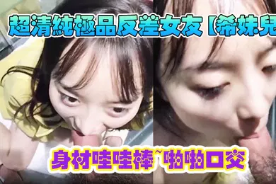【口交自慰】超清纯极品反差女友希妹儿身材哇哇棒啪啪口交精品自拍艹到眼神迷离表情销魂