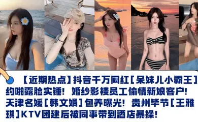 【网曝黑料】抖音千万网红[呆妹儿小霸王]约啪露脸实锤！婚纱影楼员工偷情新娘客户！天津名媛[韩文娟]包养曝光！贵州毕节[王雅琪]KTV团建后被同事带到酒店暴操！