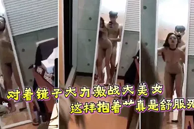 【自拍偷拍】对着镜子大力激战大美女这样抱着艹真是舒服死
