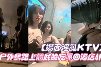 【群交多P】场面淫乱KTV多人跪地插嘴后入张开双腿沙发上操驾车户外马路上翘屁股吃屌回酒店4P
