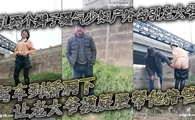 【自拍偷拍】扎两个辫子骚气少妇户外勾引老大爷_驾车到桥洞下让老大爷摸屁股帮他撸管