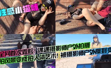 【自拍偷拍】全网首次露脸！偶遇摄影师户外拍摄，拍风景变成拍人体艺术！被摄影师户外操到爽！