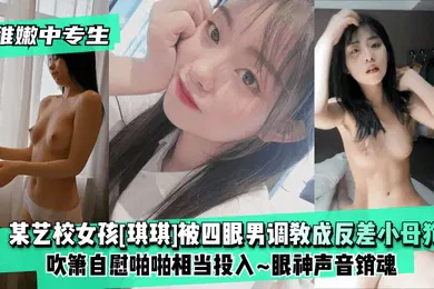 【SM调教】稚嫩中专生某艺校女孩琪琪被四眼男慢慢调教成反差小母狗吹箫自慰啪啪相当投入眼神声音销魂