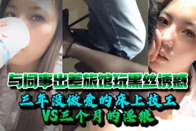 【丝袜制服】婷婷与同事出差旅馆玩黑丝诱惑三年没做爱的床上技工VS三个月的淫狼