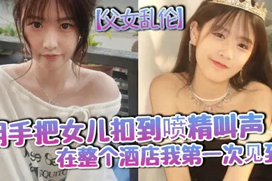 【乱伦】父女乱伦用手把女儿扣到喷精叫声在整个酒店我第一次见到