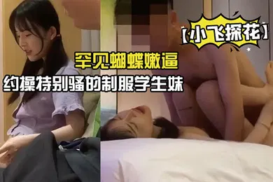 【学生萝莉】小飞探花约操特别骚的制服学生妹罕见蝴蝶嫩逼被狠狠的操晕