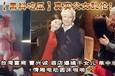 【网曝黑料】真实父女乱伦！台湾富商_曹兴诚_酒店爆操干女儿_单中华_情趣电动圆床啪啪干女儿视频流出！