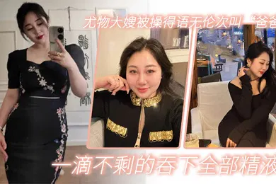 【乱伦】嫂子乱伦尤物大嫂被操得语无伦次叫爸爸一滴不剩的吞下全部精液