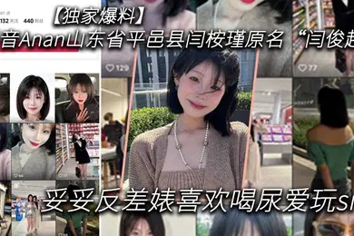 【SM调教】独家爆料抖音Anan山东省平邑县闫桉瑾原名闫俊超妥妥反差婊喜欢喝尿爱玩sm