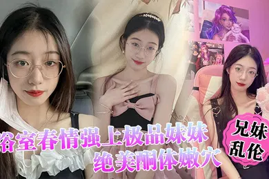 【乱伦】兄妹乱伦浴室春情强上极品妹妹啊你进来干嘛慌称帮洗趁机奸淫绝美酮体嫩穴太顶了硬爆兄弟们