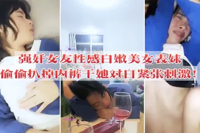 【强奸迷奸】强奸女友性感白嫩美女表妹失恋后来我家喝酒哭诉趁女友不在她又喝醉偷偷扒掉内裤干她没插几下醒了拼命反抗对白紧张刺激