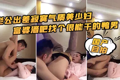 【自拍偷拍】国产自拍老公出差寂寞气质美少妇富婆酒吧找个很能干的鸭男啪啪边干边淫语挑逗