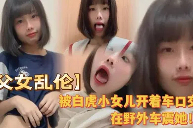 【乱伦】被白虎小女儿开着车口在野外车震她全程对白叫爸爸很大声
