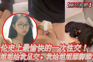 【乱伦】原创视频乱伦史上最愉快的一次性交姐姐给我足交我给姐姐舔脚舔穴