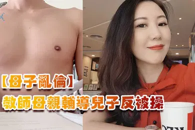 【乱伦】母子乱伦教师母亲辅导儿子反被操儿子二连发母亲上下嘴都被操肿