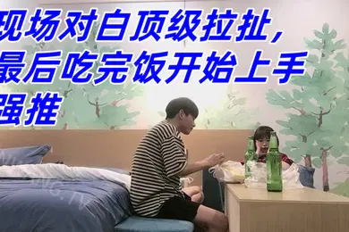 【自拍偷拍】真实良家强推防备心超级强的幼师妹子现场对白顶级拉扯最后吃完饭开始上手强推