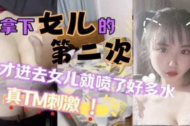 【学生萝莉】原创25分钟视频女儿喷了好多拿下萝莉女儿的第二次