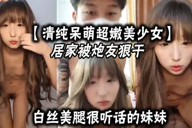 【丝袜制服】清纯呆萌超嫩美少女居家被炮友狠干白丝美腿很听话的妹妹大屌爆草嫩穴主动骑乘深插