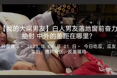 【厂牌经典】我的大屌男友白人男友落地窗前奋力抽射中外的差距在哪里