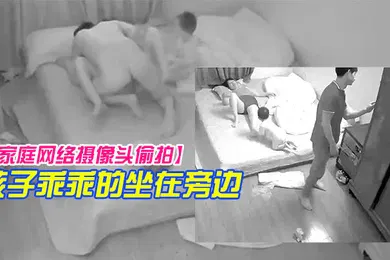 【自拍偷拍】家庭网络摄像头偷拍年轻小夫妻忙着做爱孩子乖乖的坐在旁边玩手机看视频