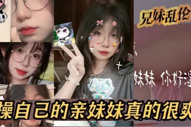 【乱伦】原创24分钟视频我和亲妹妹操自己的亲妹妹真的很爽