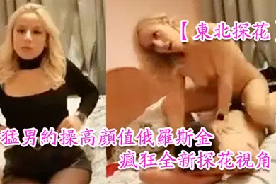 【性感网红】东北探花猛男约操高颜值俄罗斯金发网红美女豪放美女做爱很疯狂全新探花视角