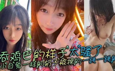 【自拍偷拍】吞鸡巴的样子太骚了，小白兔一样的奶子被操的一跳一跳的，这谁顶得住呀。