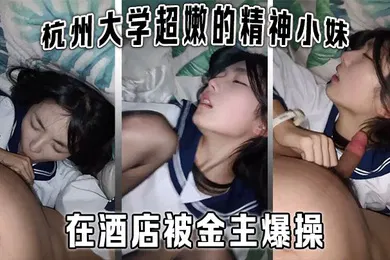 【学生萝莉】杭州大学超嫩的精神小妹大学生在酒店被金主爆操金主直接怼脸拍摄妹子还害羞的不让拍