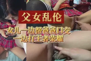 【乱伦】父女乱伦女儿一边帮爸爸口交一边打王者荣耀