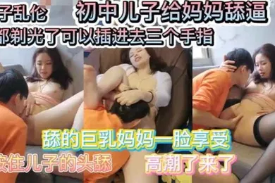 【乱伦】母子乱伦巨乳妈妈要初中儿子给她舔逼舔的一脸享受毛豆剃光了可以插入三个手指