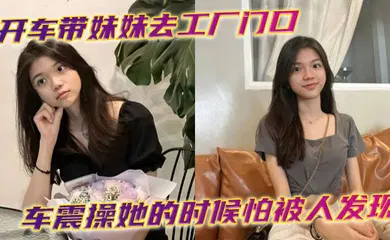 【乱伦】开车带妹妹去工厂门口车震操她的时候怕被人发现时不时的看外面有