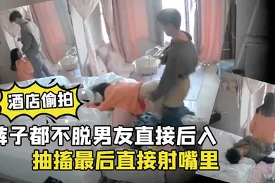 【学生萝莉】酒店偷拍裤子都不脱男友直接后入清纯学生女朋友干到高潮抽搐最后直接射嘴里