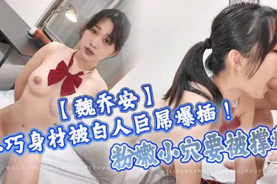 【自拍偷拍】魏乔安小巧身材被白人巨屌爆插粉嫩小穴要被撑爆表面乖巧的萌妹子背地里是个小骚货