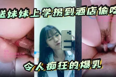 【乱伦】送妹妹上学拐到酒店偷吃令人痴狂的爆乳浪穴骚出白浆淋湿蛋蛋狂肏内射