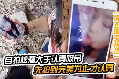 【自拍偷拍】自拍炫耀大于认真吸屌先拍到完美为止才认真