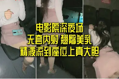 【自拍偷拍】电影院深夜场无套内射翘臀美乳精液流到座位上真大胆
