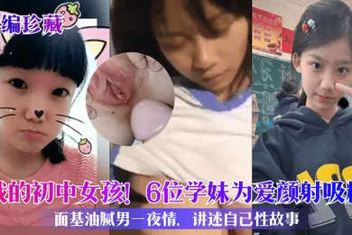 【自拍偷拍】小编珍藏我的初中女孩6位学妹为爱颜射吸精面基油腻男一夜情讲述自己性故事