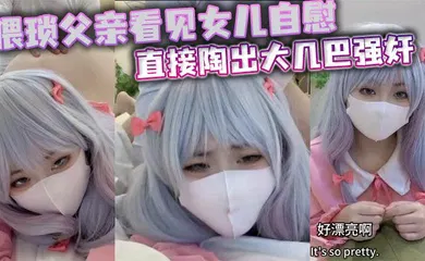 【强奸迷奸】猥琐父亲看见女儿自慰直接陶出大几巴强奸