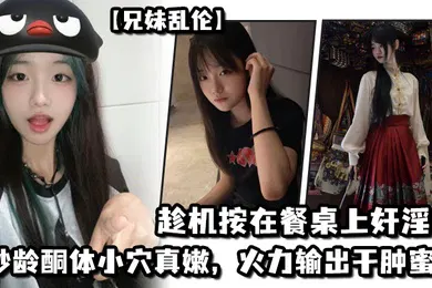 【乱伦】兄妹乱伦妹妹在厨房和爸爸打电话趁机按在餐桌上奸淫妙龄酮体小穴真嫩火力输出干肿蜜穴
