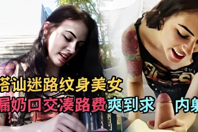 【厂牌经典】搭讪迷路纹身美女漏奶口交凑路费爽到求内射