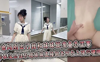 【乱伦】爸妈刚出门我和妹妹就准备办正事，谁料妹妹男友突然打来电话跑到阳台上接电话，实在没忍住不顾妹妹直接跑去阳台上强行拔屌硬插！