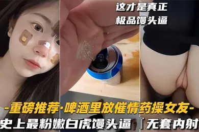 【自拍偷拍】啤酒里放催情药操女友史上最粉嫩白虎馒头逼