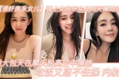 【强奸迷奸】诱奸房东女儿强上女房东女儿两天操她五次胆大包天在摩天轮高空中操她吃饭又忍不住操_内射