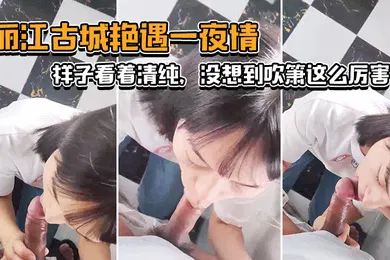 【自拍偷拍】丽.江古城.艳遇一.夜情样子看.着清纯没想.到吹箫这.么厉害小舌头.转起来._了不.起