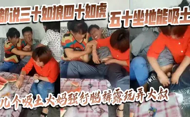 【自拍偷拍】都说三十如狼四十如虎五十坐地能吸土，几个吸土大妈强行脱裤露玩弄大叔