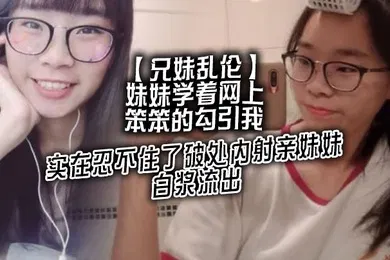 【乱伦】兄妹乱伦妹妹学着网上笨笨的勾引我实在忍不住了破处内射亲妹妹白浆流出